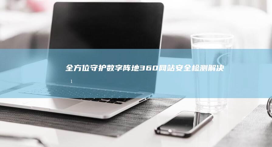 全方位守护数字阵地：360网站安全检测解决方案